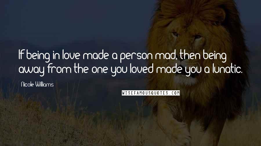 Nicole Williams Quotes: If being in love made a person mad, then being away from the one you loved made you a lunatic.