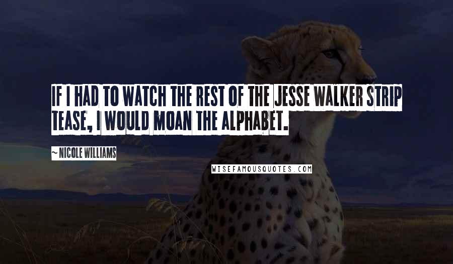 Nicole Williams Quotes: If I had to watch the rest of the Jesse Walker strip tease, I would moan the alphabet.