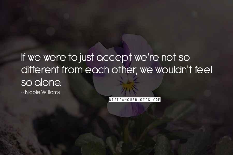 Nicole Williams Quotes: If we were to just accept we're not so different from each other, we wouldn't feel so alone.