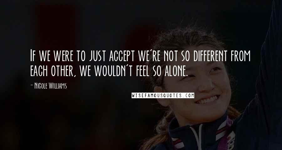 Nicole Williams Quotes: If we were to just accept we're not so different from each other, we wouldn't feel so alone.