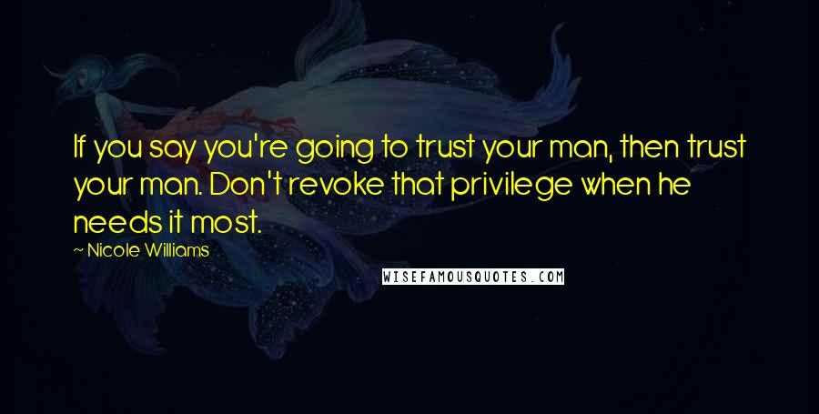 Nicole Williams Quotes: If you say you're going to trust your man, then trust your man. Don't revoke that privilege when he needs it most.