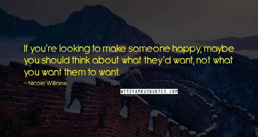 Nicole Williams Quotes: If you're looking to make someone happy, maybe you should think about what they'd want, not what you want them to want.