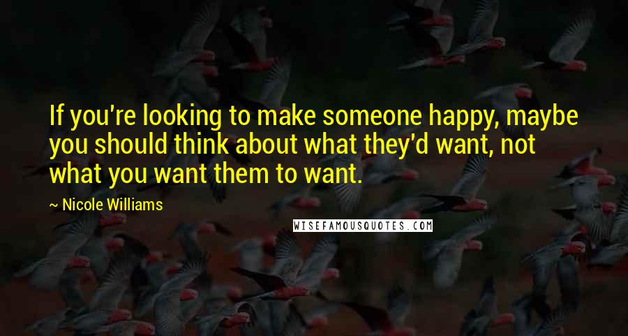 Nicole Williams Quotes: If you're looking to make someone happy, maybe you should think about what they'd want, not what you want them to want.