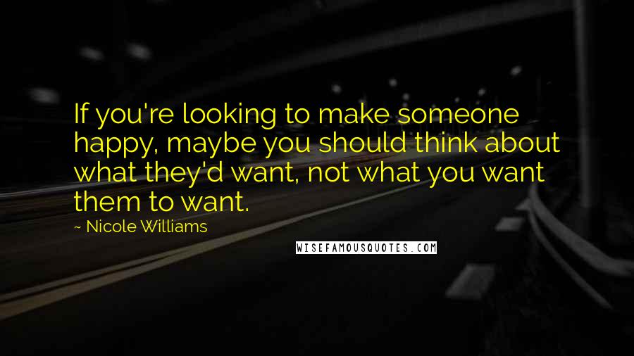 Nicole Williams Quotes: If you're looking to make someone happy, maybe you should think about what they'd want, not what you want them to want.