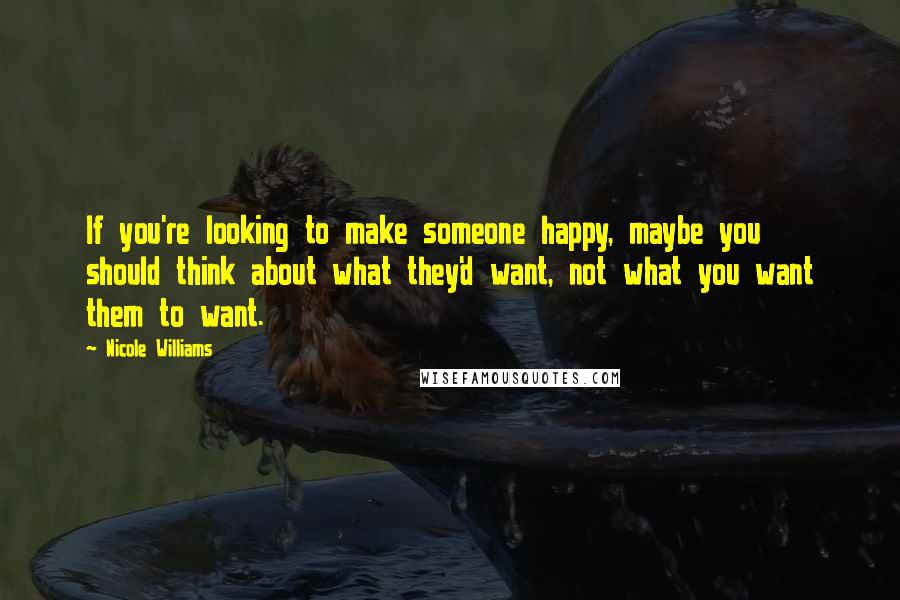 Nicole Williams Quotes: If you're looking to make someone happy, maybe you should think about what they'd want, not what you want them to want.