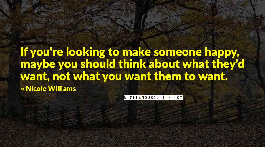 Nicole Williams Quotes: If you're looking to make someone happy, maybe you should think about what they'd want, not what you want them to want.