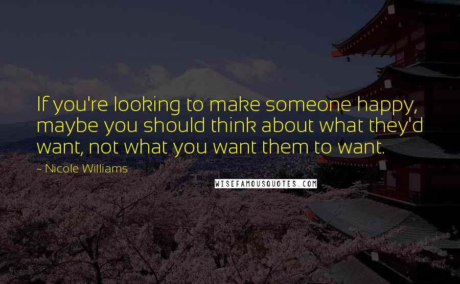 Nicole Williams Quotes: If you're looking to make someone happy, maybe you should think about what they'd want, not what you want them to want.