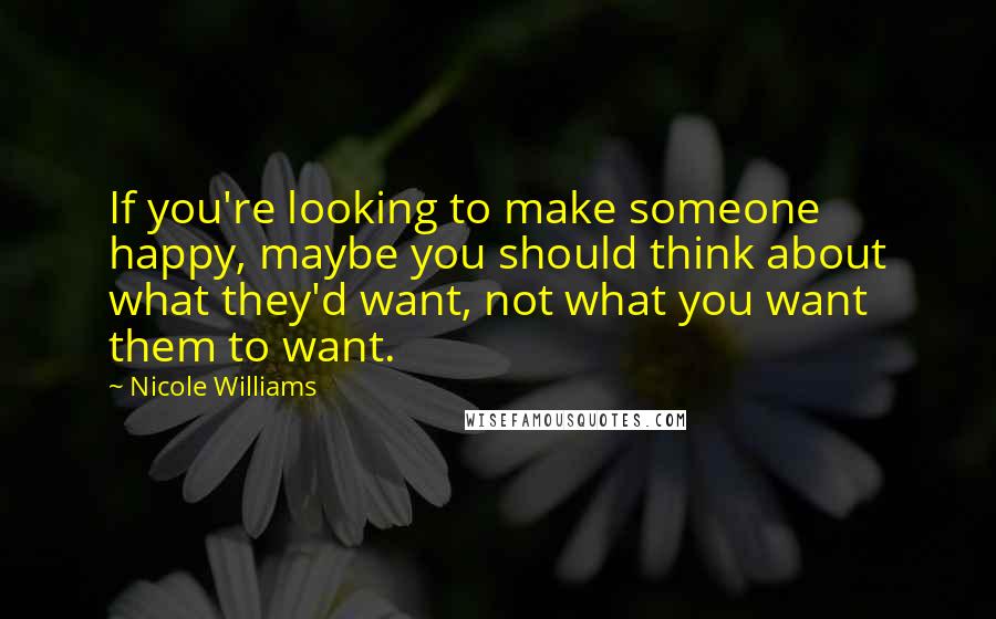 Nicole Williams Quotes: If you're looking to make someone happy, maybe you should think about what they'd want, not what you want them to want.