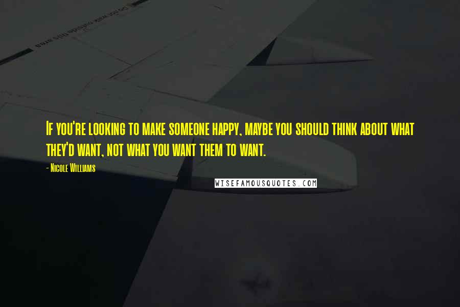 Nicole Williams Quotes: If you're looking to make someone happy, maybe you should think about what they'd want, not what you want them to want.