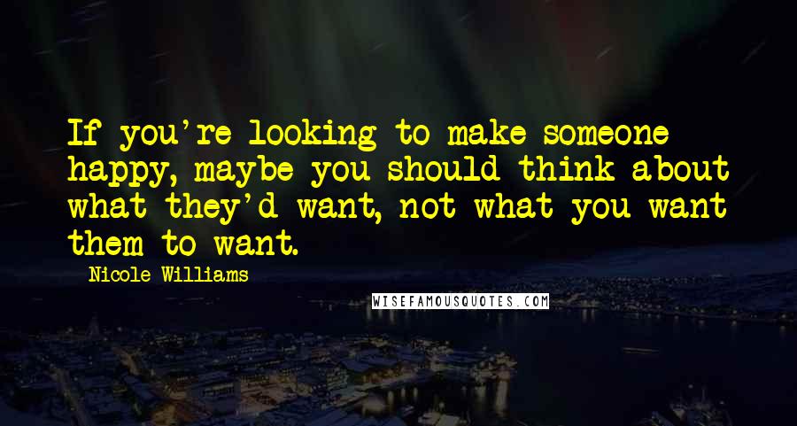 Nicole Williams Quotes: If you're looking to make someone happy, maybe you should think about what they'd want, not what you want them to want.