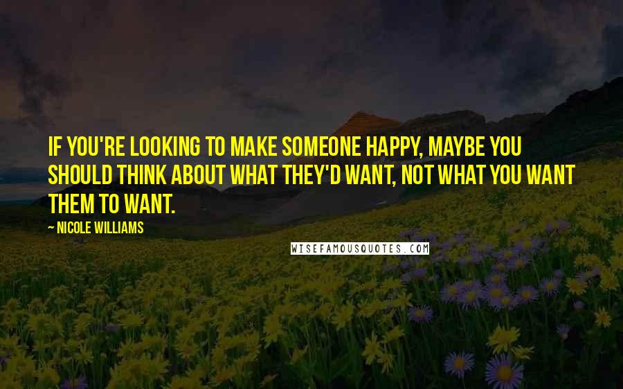 Nicole Williams Quotes: If you're looking to make someone happy, maybe you should think about what they'd want, not what you want them to want.