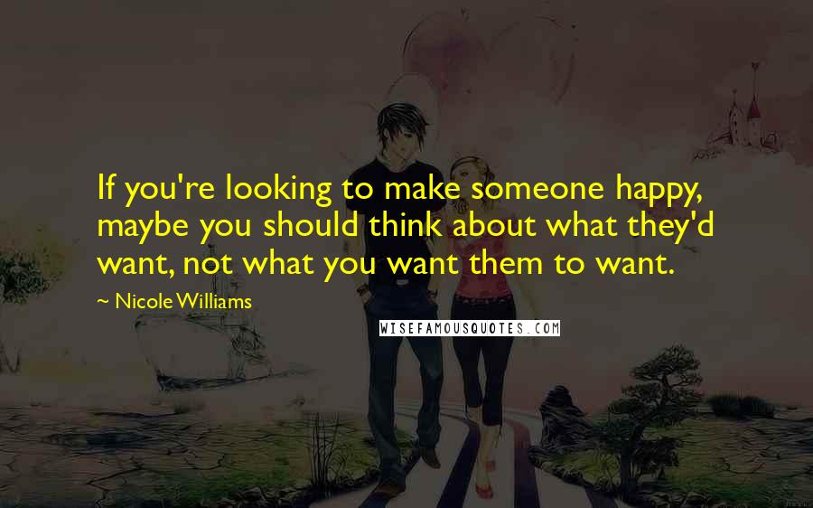 Nicole Williams Quotes: If you're looking to make someone happy, maybe you should think about what they'd want, not what you want them to want.