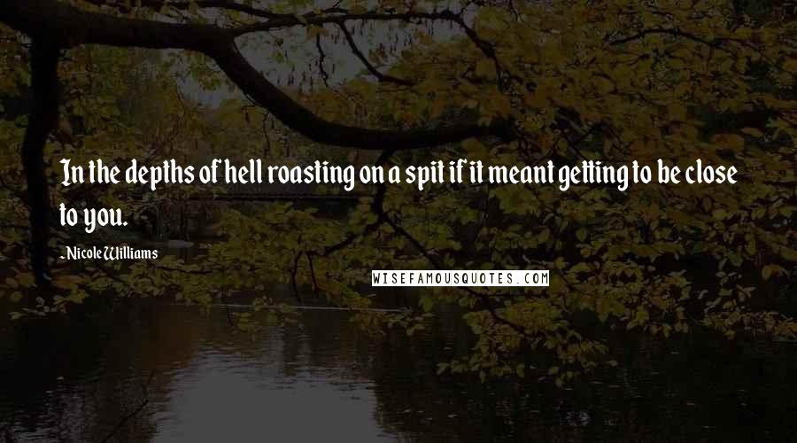 Nicole Williams Quotes: In the depths of hell roasting on a spit if it meant getting to be close to you.