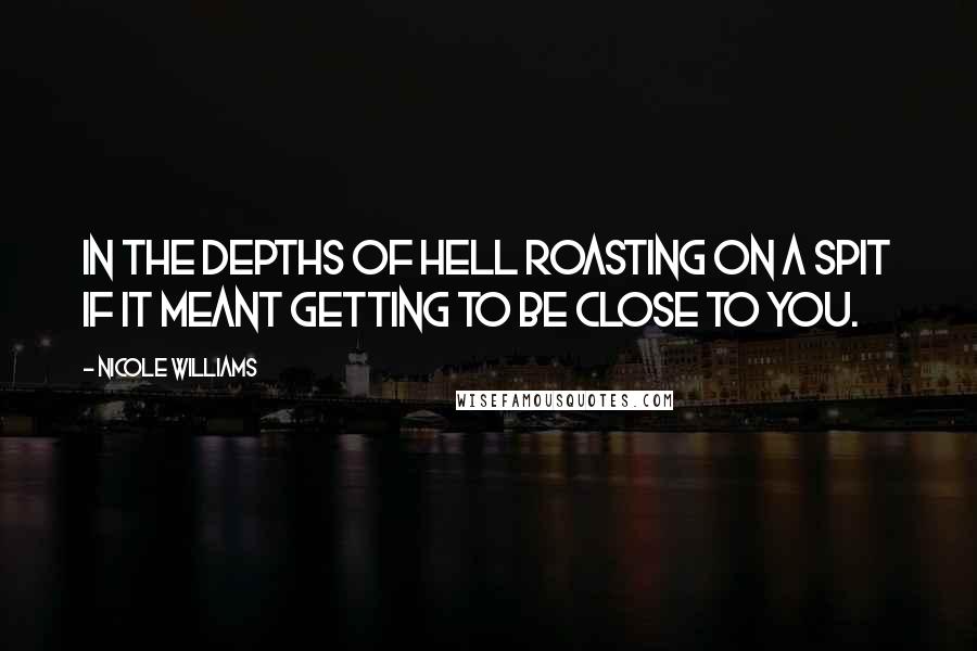 Nicole Williams Quotes: In the depths of hell roasting on a spit if it meant getting to be close to you.