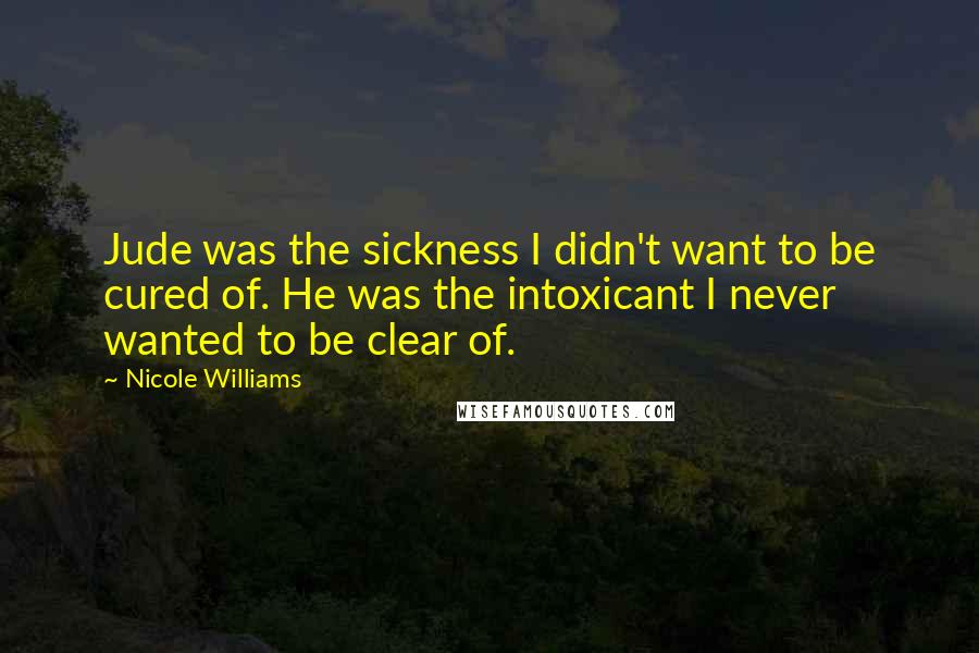 Nicole Williams Quotes: Jude was the sickness I didn't want to be cured of. He was the intoxicant I never wanted to be clear of.