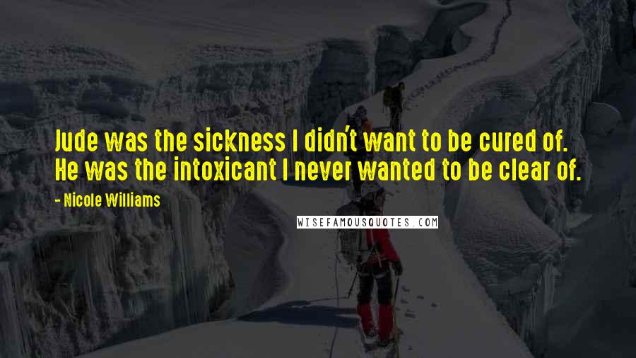 Nicole Williams Quotes: Jude was the sickness I didn't want to be cured of. He was the intoxicant I never wanted to be clear of.