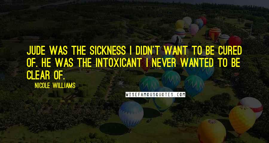 Nicole Williams Quotes: Jude was the sickness I didn't want to be cured of. He was the intoxicant I never wanted to be clear of.