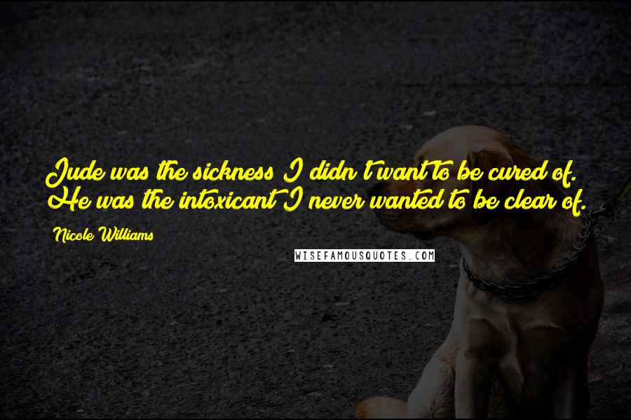 Nicole Williams Quotes: Jude was the sickness I didn't want to be cured of. He was the intoxicant I never wanted to be clear of.