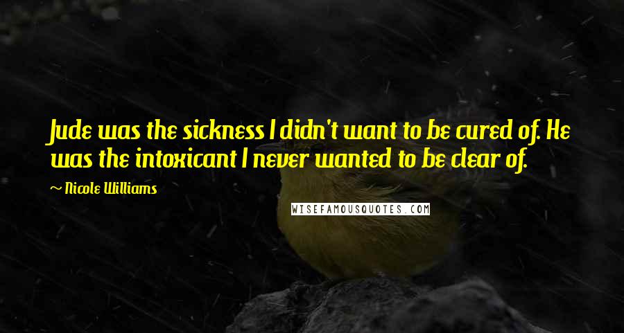 Nicole Williams Quotes: Jude was the sickness I didn't want to be cured of. He was the intoxicant I never wanted to be clear of.