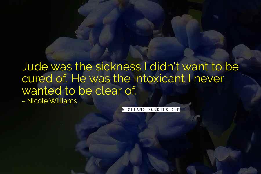 Nicole Williams Quotes: Jude was the sickness I didn't want to be cured of. He was the intoxicant I never wanted to be clear of.