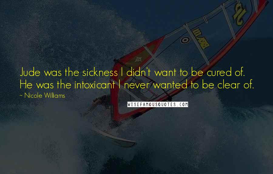 Nicole Williams Quotes: Jude was the sickness I didn't want to be cured of. He was the intoxicant I never wanted to be clear of.