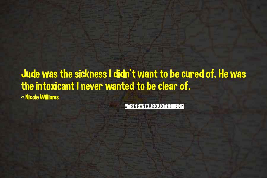 Nicole Williams Quotes: Jude was the sickness I didn't want to be cured of. He was the intoxicant I never wanted to be clear of.