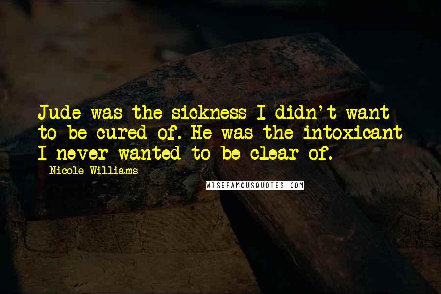 Nicole Williams Quotes: Jude was the sickness I didn't want to be cured of. He was the intoxicant I never wanted to be clear of.