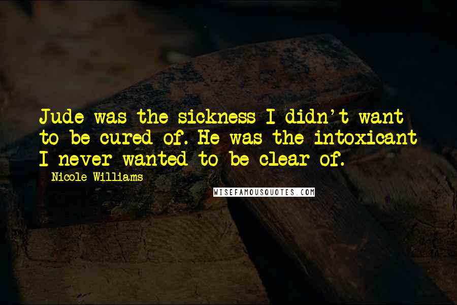 Nicole Williams Quotes: Jude was the sickness I didn't want to be cured of. He was the intoxicant I never wanted to be clear of.