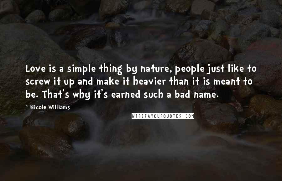 Nicole Williams Quotes: Love is a simple thing by nature, people just like to screw it up and make it heavier than it is meant to be. That's why it's earned such a bad name.