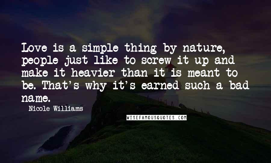 Nicole Williams Quotes: Love is a simple thing by nature, people just like to screw it up and make it heavier than it is meant to be. That's why it's earned such a bad name.