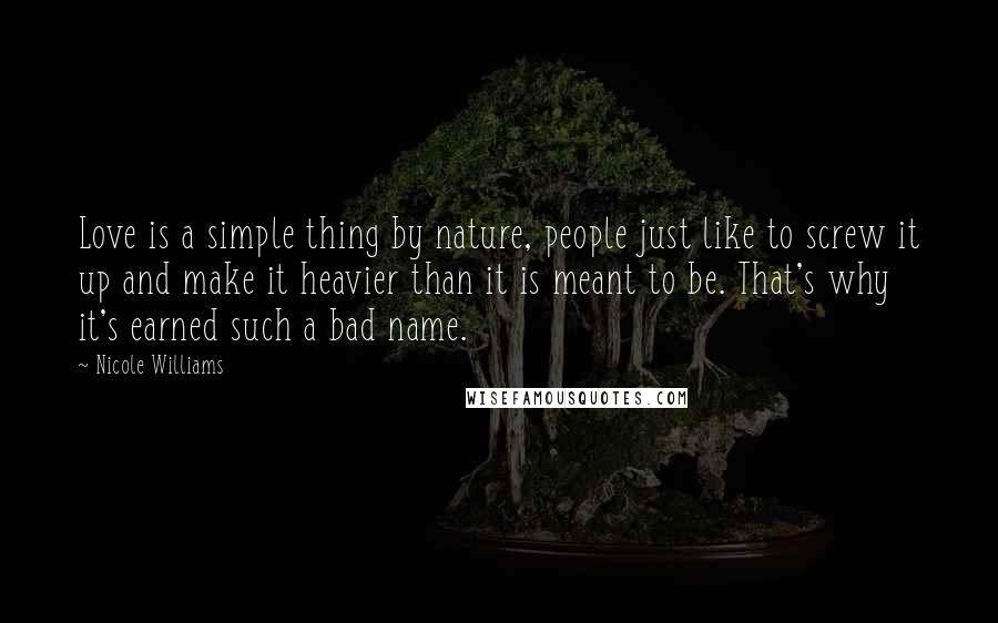 Nicole Williams Quotes: Love is a simple thing by nature, people just like to screw it up and make it heavier than it is meant to be. That's why it's earned such a bad name.