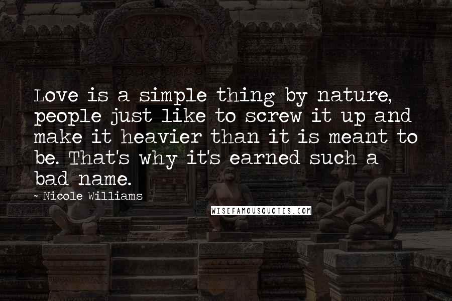 Nicole Williams Quotes: Love is a simple thing by nature, people just like to screw it up and make it heavier than it is meant to be. That's why it's earned such a bad name.