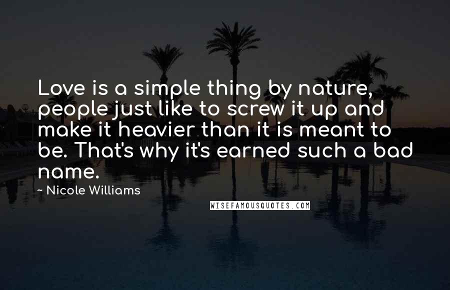 Nicole Williams Quotes: Love is a simple thing by nature, people just like to screw it up and make it heavier than it is meant to be. That's why it's earned such a bad name.