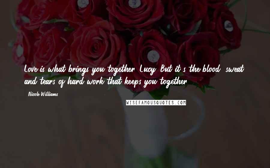 Nicole Williams Quotes: Love is what brings you together, Lucy. But it's the blood, sweat, and tears of hard work that keeps you together