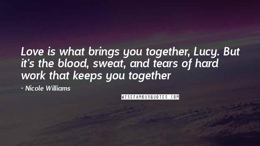 Nicole Williams Quotes: Love is what brings you together, Lucy. But it's the blood, sweat, and tears of hard work that keeps you together