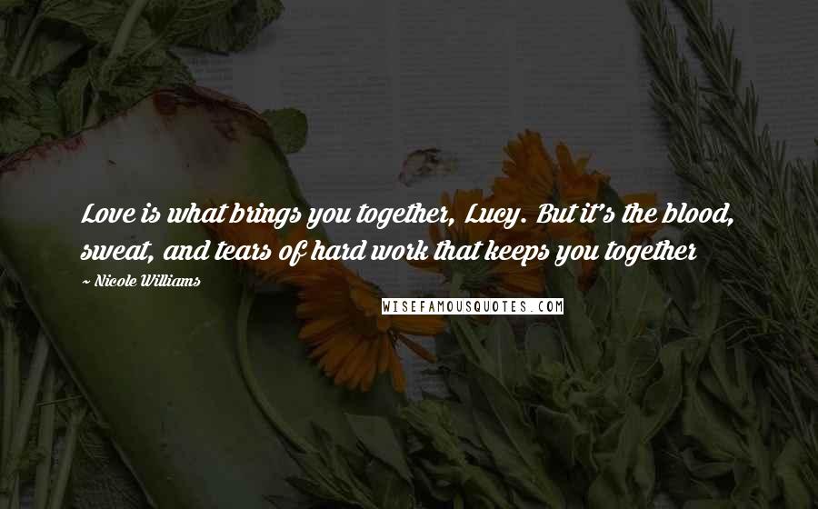 Nicole Williams Quotes: Love is what brings you together, Lucy. But it's the blood, sweat, and tears of hard work that keeps you together