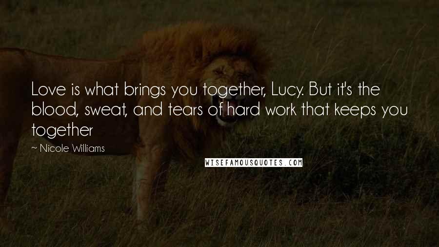 Nicole Williams Quotes: Love is what brings you together, Lucy. But it's the blood, sweat, and tears of hard work that keeps you together