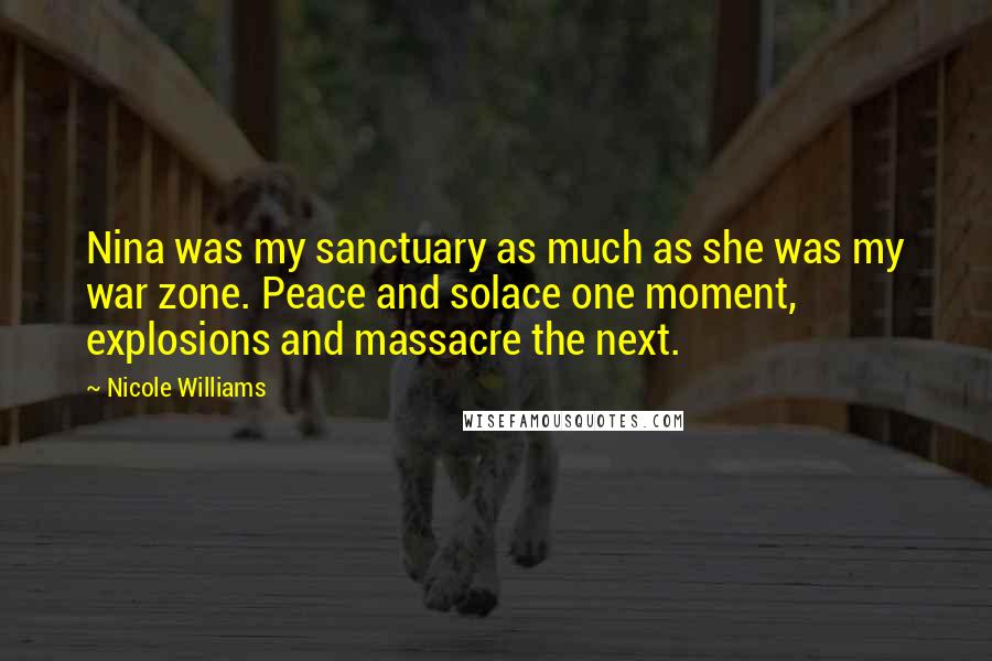 Nicole Williams Quotes: Nina was my sanctuary as much as she was my war zone. Peace and solace one moment, explosions and massacre the next.