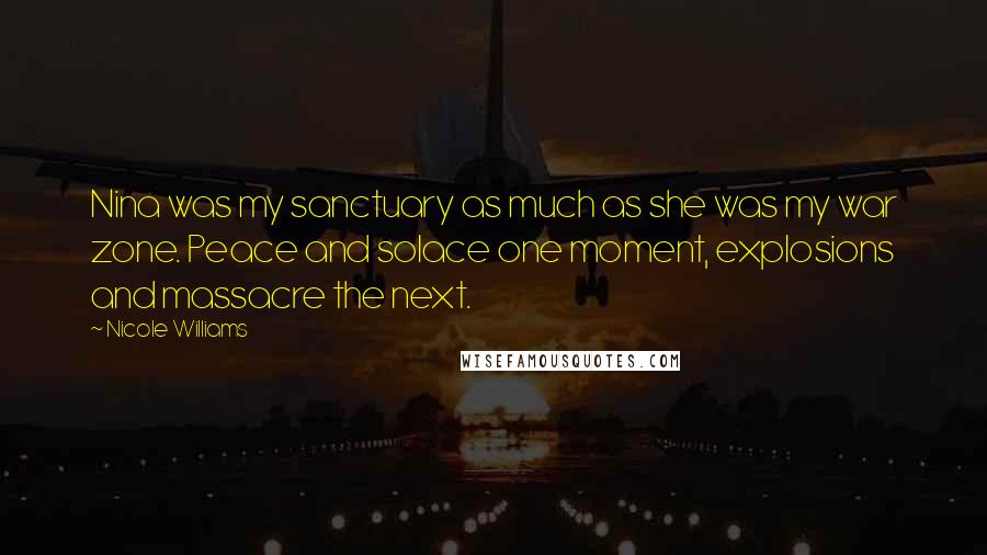 Nicole Williams Quotes: Nina was my sanctuary as much as she was my war zone. Peace and solace one moment, explosions and massacre the next.