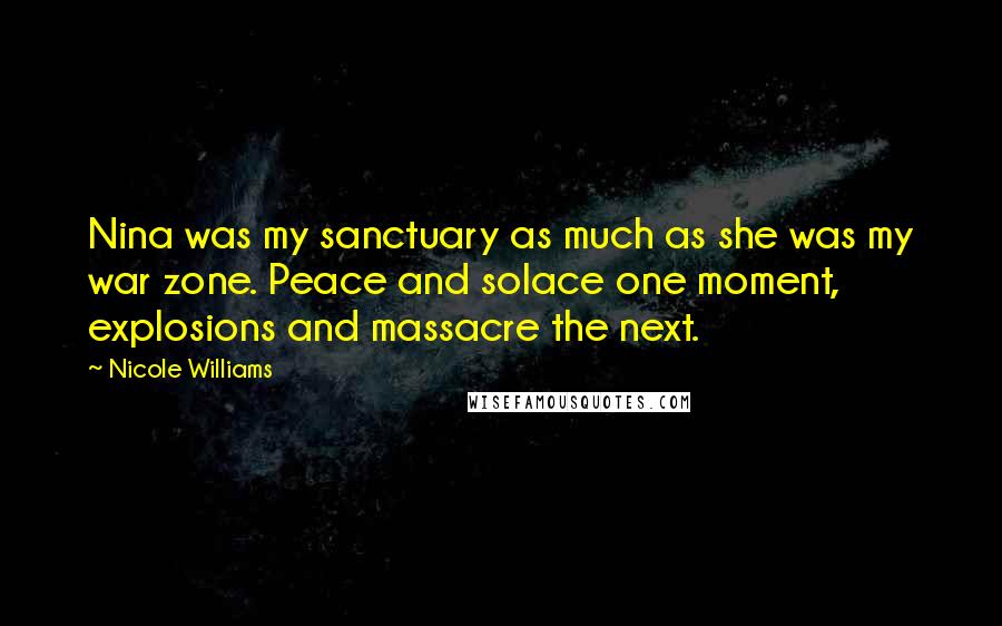 Nicole Williams Quotes: Nina was my sanctuary as much as she was my war zone. Peace and solace one moment, explosions and massacre the next.