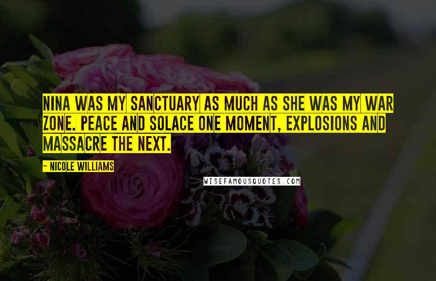 Nicole Williams Quotes: Nina was my sanctuary as much as she was my war zone. Peace and solace one moment, explosions and massacre the next.