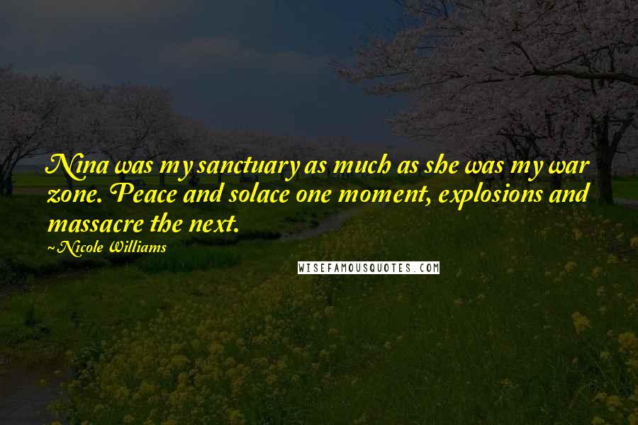 Nicole Williams Quotes: Nina was my sanctuary as much as she was my war zone. Peace and solace one moment, explosions and massacre the next.