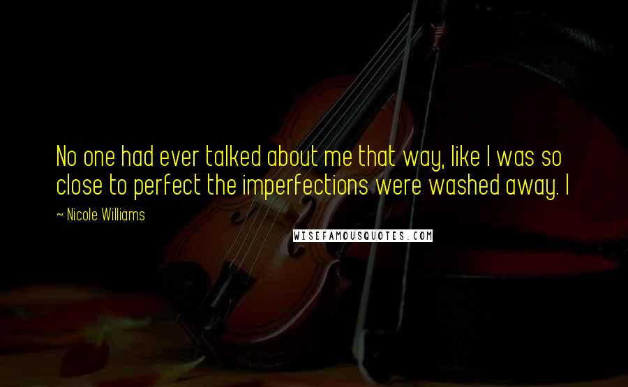 Nicole Williams Quotes: No one had ever talked about me that way, like I was so close to perfect the imperfections were washed away. I