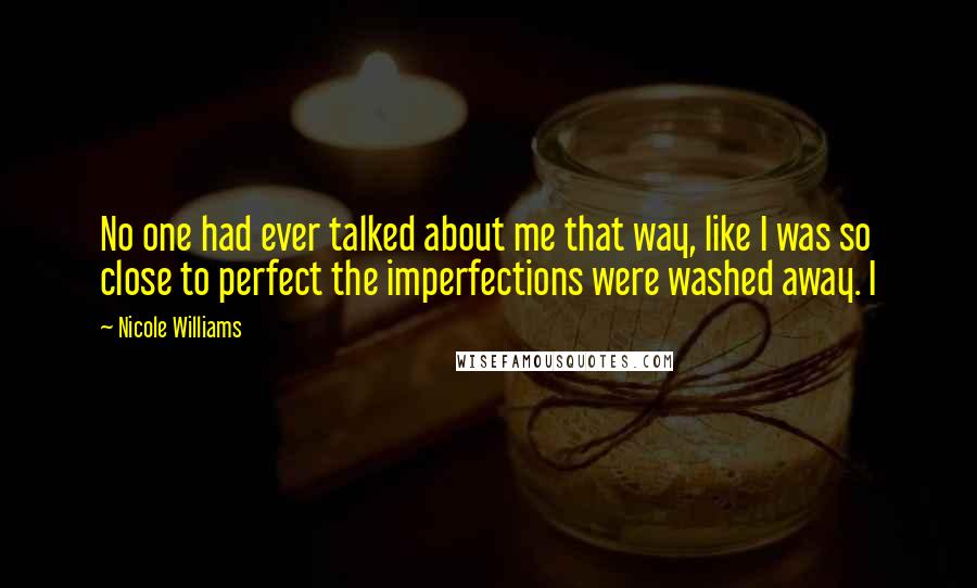 Nicole Williams Quotes: No one had ever talked about me that way, like I was so close to perfect the imperfections were washed away. I