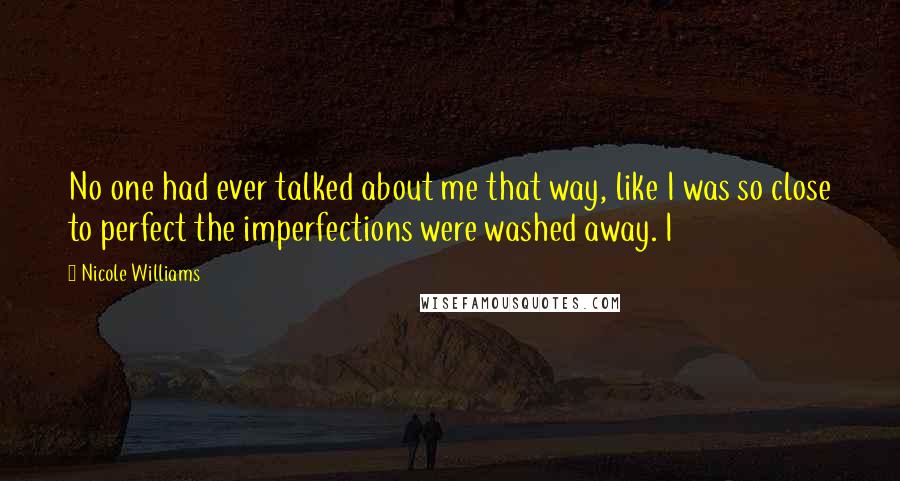 Nicole Williams Quotes: No one had ever talked about me that way, like I was so close to perfect the imperfections were washed away. I