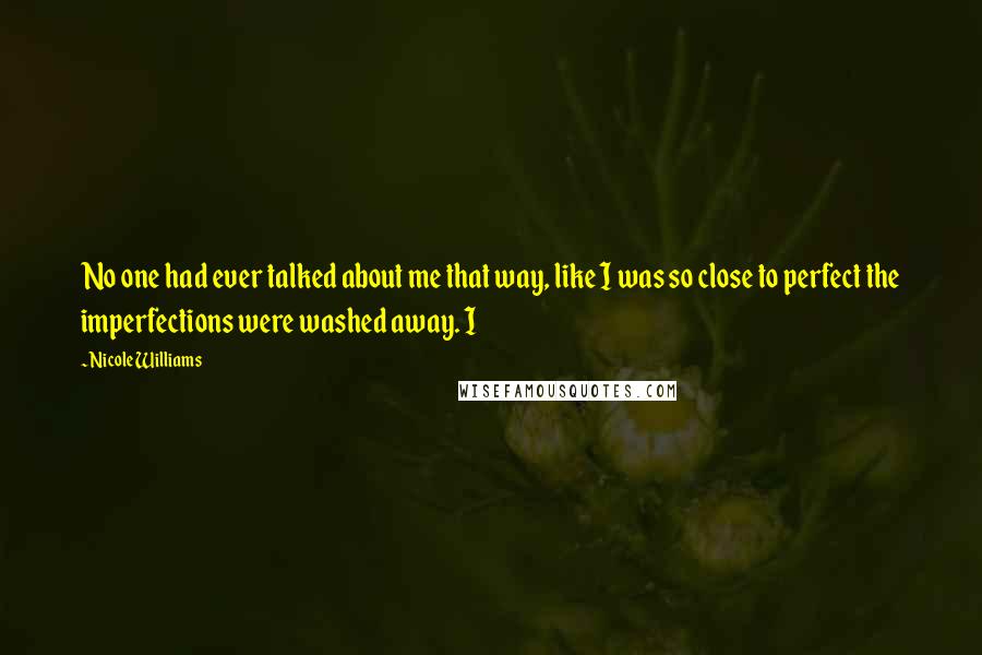 Nicole Williams Quotes: No one had ever talked about me that way, like I was so close to perfect the imperfections were washed away. I