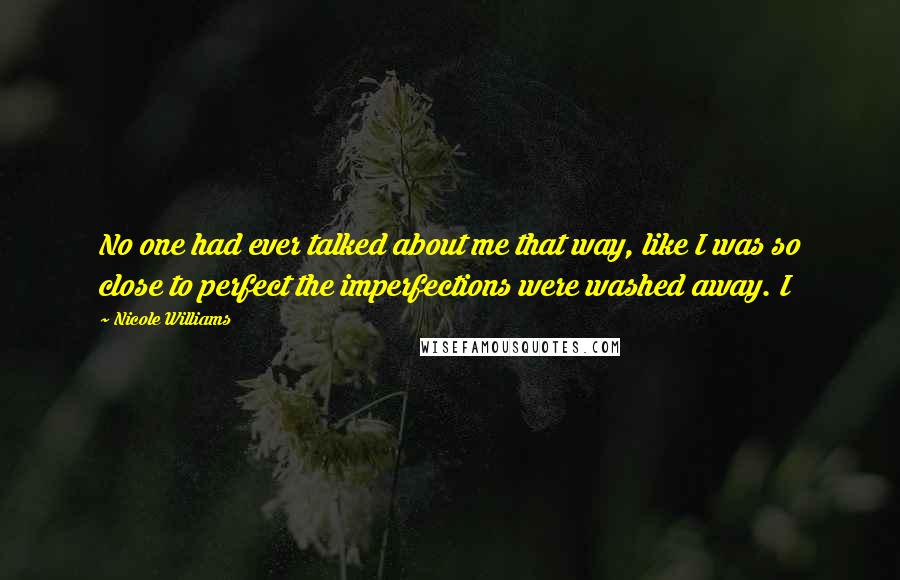 Nicole Williams Quotes: No one had ever talked about me that way, like I was so close to perfect the imperfections were washed away. I