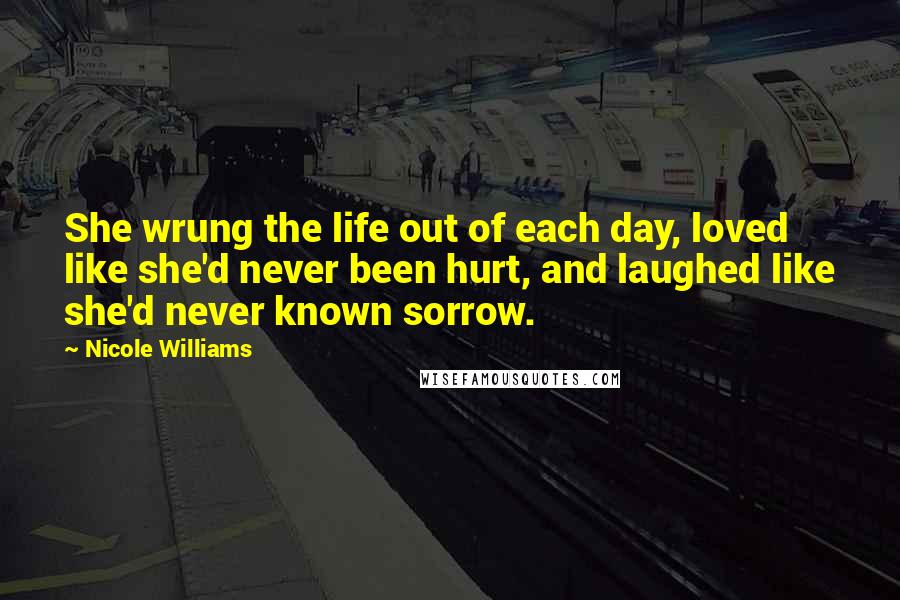 Nicole Williams Quotes: She wrung the life out of each day, loved like she'd never been hurt, and laughed like she'd never known sorrow.