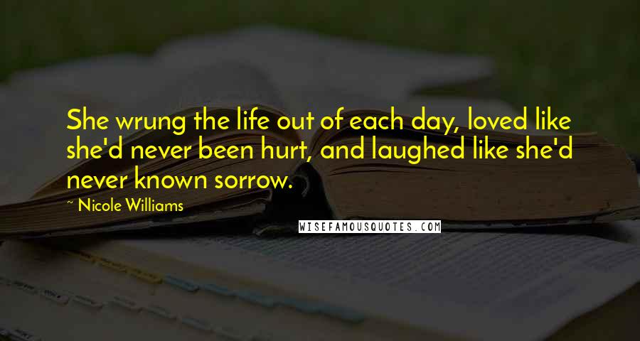 Nicole Williams Quotes: She wrung the life out of each day, loved like she'd never been hurt, and laughed like she'd never known sorrow.