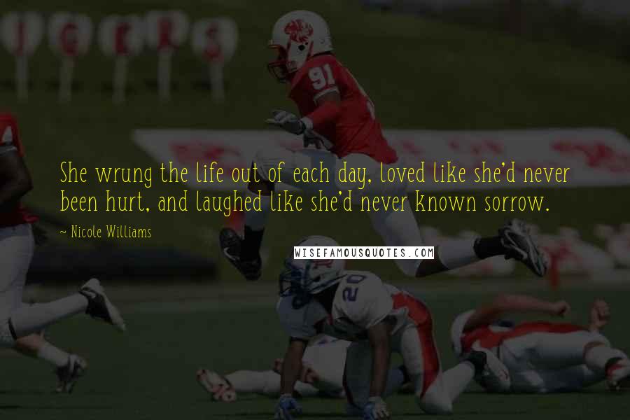 Nicole Williams Quotes: She wrung the life out of each day, loved like she'd never been hurt, and laughed like she'd never known sorrow.